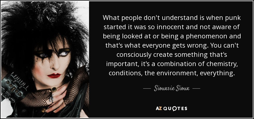 What people don't understand is when punk started it was so innocent and not aware of being looked at or being a phenomenon and that's what everyone gets wrong. You can't consciously create something that's important, it's a combination of chemistry, conditions, the environment, everything. - Siouxsie Sioux