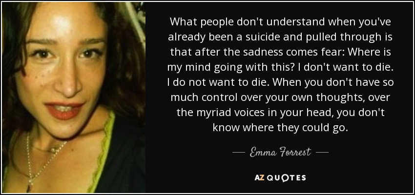 What people don't understand when you've already been a suicide and pulled through is that after the sadness comes fear: Where is my mind going with this? I don't want to die. I do not want to die. When you don't have so much control over your own thoughts, over the myriad voices in your head, you don't know where they could go. - Emma Forrest