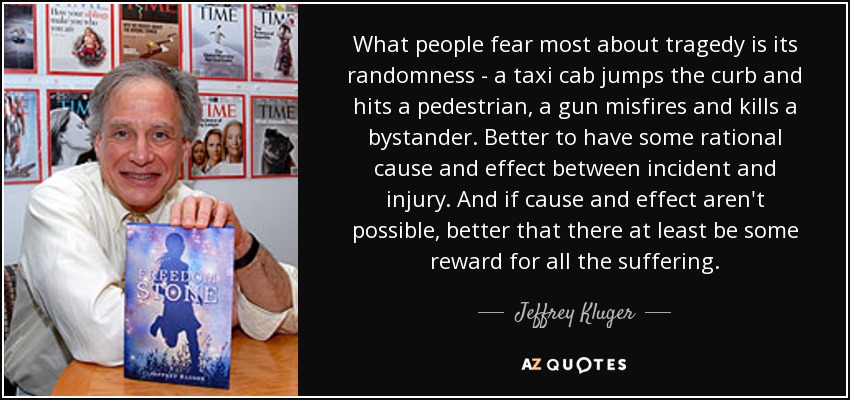 What people fear most about tragedy is its randomness - a taxi cab jumps the curb and hits a pedestrian, a gun misfires and kills a bystander. Better to have some rational cause and effect between incident and injury. And if cause and effect aren't possible, better that there at least be some reward for all the suffering. - Jeffrey Kluger