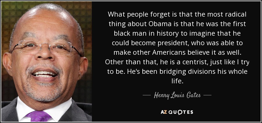 What people forget is that the most radical thing about Obama is that he was the first black man in history to imagine that he could become president, who was able to make other Americans believe it as well. Other than that, he is a centrist, just like I try to be. He's been bridging divisions his whole life. - Henry Louis Gates