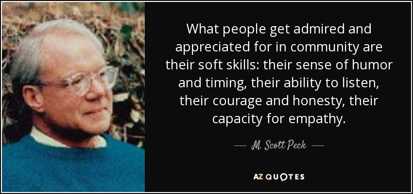 What people get admired and appreciated for in community are their soft skills: their sense of humor and timing, their ability to listen, their courage and honesty, their capacity for empathy. - M. Scott Peck