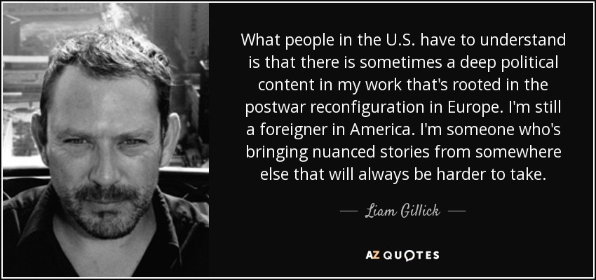 What people in the U.S. have to understand is that there is sometimes a deep political content in my work that's rooted in the postwar reconfiguration in Europe. I'm still a foreigner in America. I'm someone who's bringing nuanced stories from somewhere else that will always be harder to take. - Liam Gillick