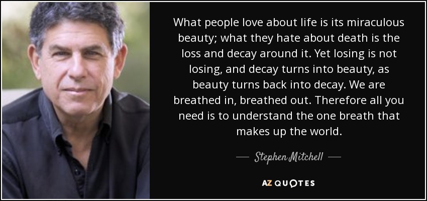 What people love about life is its miraculous beauty; what they hate about death is the loss and decay around it. Yet losing is not losing, and decay turns into beauty, as beauty turns back into decay. We are breathed in, breathed out. Therefore all you need is to understand the one breath that makes up the world. - Stephen Mitchell