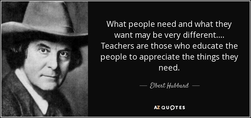 What people need and what they want may be very different.... Teachers are those who educate the people to appreciate the things they need. - Elbert Hubbard