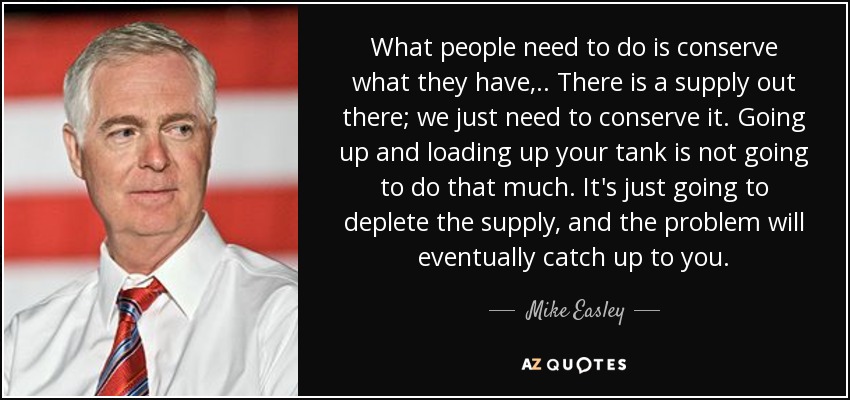 What people need to do is conserve what they have, .. There is a supply out there; we just need to conserve it. Going up and loading up your tank is not going to do that much. It's just going to deplete the supply, and the problem will eventually catch up to you. - Mike Easley