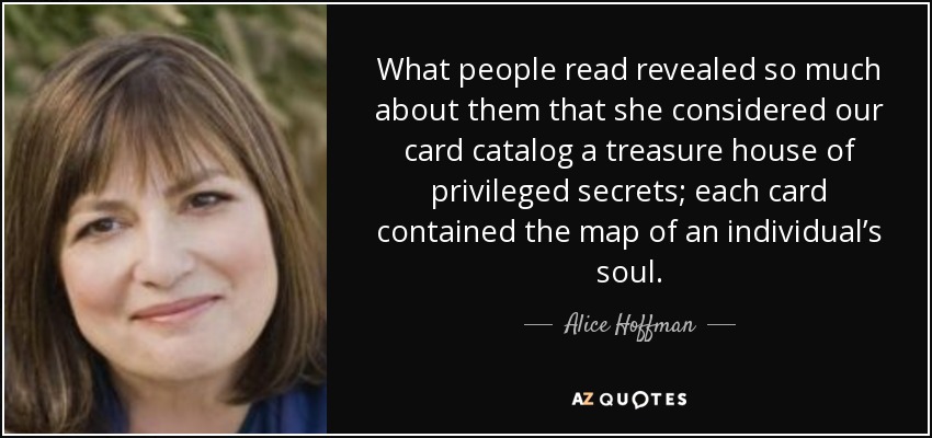 What people read revealed so much about them that she considered our card catalog a treasure house of privileged secrets; each card contained the map of an individual’s soul. - Alice Hoffman