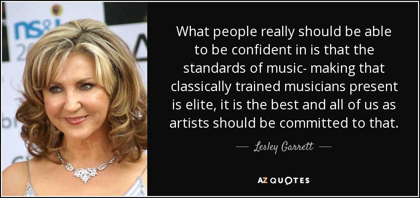 What people really should be able to be confident in is that the standards of music- making that classically trained musicians present is elite, it is the best and all of us as artists should be committed to that. - Lesley Garrett