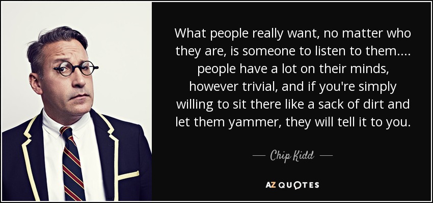 What people really want, no matter who they are, is someone to listen to them. ... people have a lot on their minds, however trivial, and if you're simply willing to sit there like a sack of dirt and let them yammer, they will tell it to you. - Chip Kidd