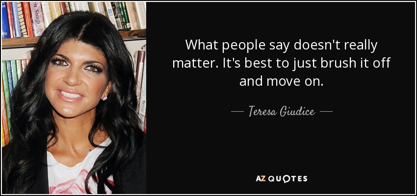 What people say doesn't really matter. It's best to just brush it off and move on. - Teresa Giudice