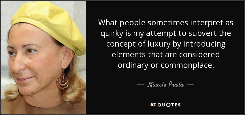 What people sometimes interpret as quirky is my attempt to subvert the concept of luxury by introducing elements that are considered ordinary or commonplace. - Miuccia Prada