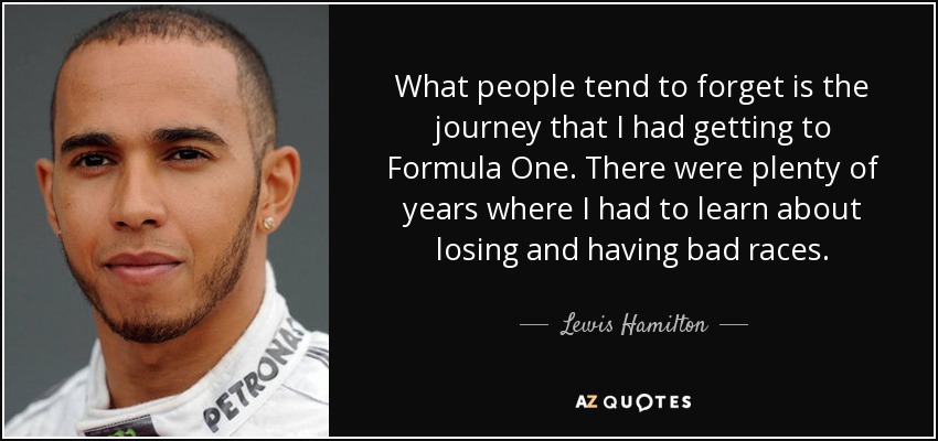 What people tend to forget is the journey that I had getting to Formula One. There were plenty of years where I had to learn about losing and having bad races. - Lewis Hamilton