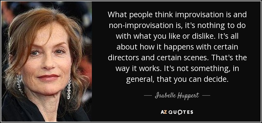 What people think improvisation is and non-improvisation is, it's nothing to do with what you like or dislike. It's all about how it happens with certain directors and certain scenes. That's the way it works. It's not something, in general, that you can decide. - Isabelle Huppert