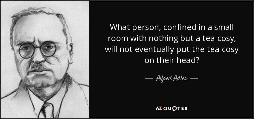 What person, confined in a small room with nothing but a tea-cosy, will not eventually put the tea-cosy on their head? - Alfred Adler