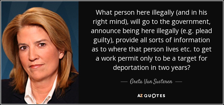 What person here illegally (and in his right mind), will go to the government, announce being here illegally (e.g. plead guilty), provide all sorts of information as to where that person lives etc. to get a work permit only to be a target for deportation in two years? - Greta Van Susteren