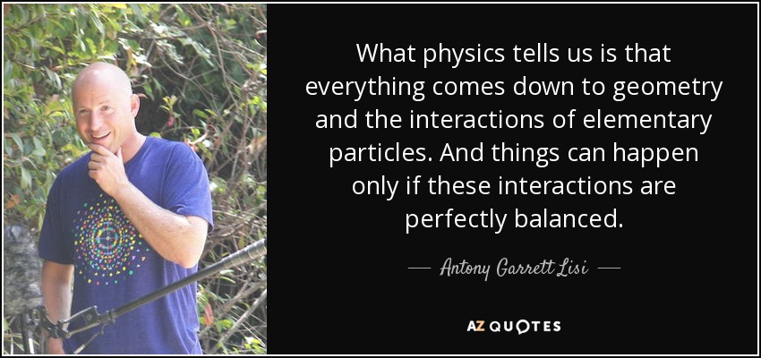 What physics tells us is that everything comes down to geometry and the interactions of elementary particles. And things can happen only if these interactions are perfectly balanced. - Antony Garrett Lisi