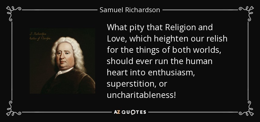 What pity that Religion and Love, which heighten our relish for the things of both worlds, should ever run the human heart into enthusiasm, superstition, or uncharitableness! - Samuel Richardson