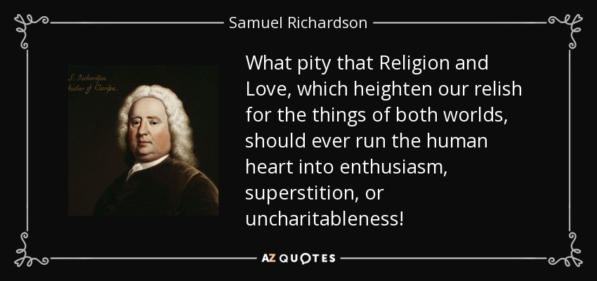What pity that Religion and Love, which heighten our relish for the things of both worlds, should ever run the human heart into enthusiasm, superstition, or uncharitableness! - Samuel Richardson