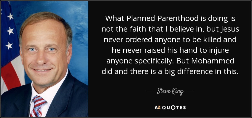 What Planned Parenthood is doing is not the faith that I believe in, but Jesus never ordered anyone to be killed and he never raised his hand to injure anyone specifically. But Mohammed did and there is a big difference in this. - Steve King