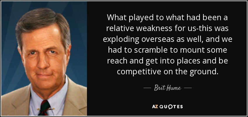 What played to what had been a relative weakness for us-this was exploding overseas as well, and we had to scramble to mount some reach and get into places and be competitive on the ground. - Brit Hume