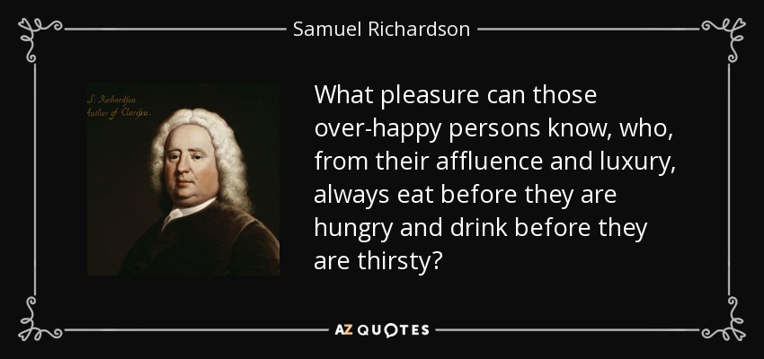 What pleasure can those over-happy persons know, who, from their affluence and luxury, always eat before they are hungry and drink before they are thirsty? - Samuel Richardson