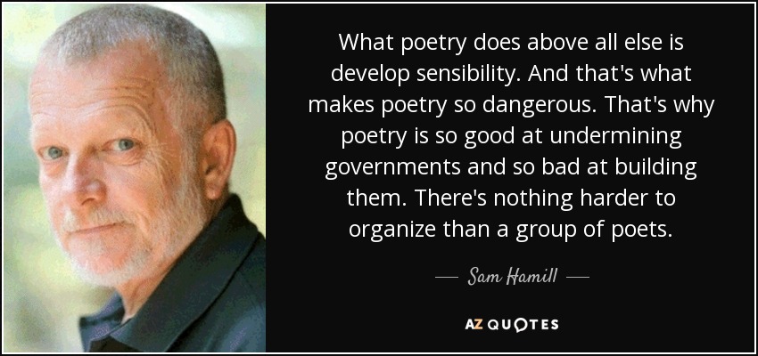 What poetry does above all else is develop sensibility. And that's what makes poetry so dangerous. That's why poetry is so good at undermining governments and so bad at building them. There's nothing harder to organize than a group of poets. - Sam Hamill