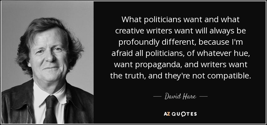 What politicians want and what creative writers want will always be profoundly different, because I'm afraid all politicians, of whatever hue, want propaganda, and writers want the truth, and they're not compatible. - David Hare
