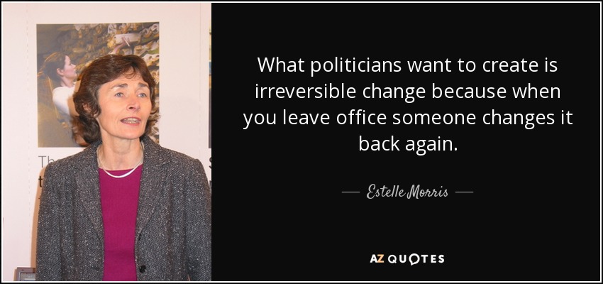 What politicians want to create is irreversible change because when you leave office someone changes it back again. - Estelle Morris, Baroness Morris of Yardley