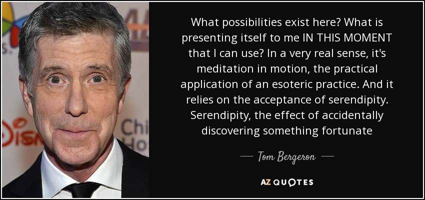 What possibilities exist here? What is presenting itself to me IN THIS MOMENT that I can use? In a very real sense, it's meditation in motion, the practical application of an esoteric practice. And it relies on the acceptance of serendipity. Serendipity, the effect of accidentally discovering something fortunate - Tom Bergeron