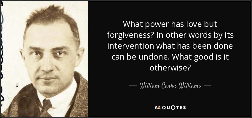 What power has love but forgiveness? In other words by its intervention what has been done can be undone. What good is it otherwise? - William Carlos Williams
