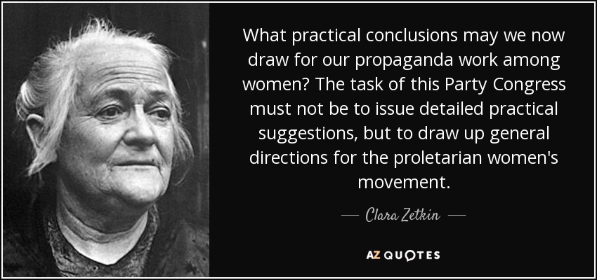 What practical conclusions may we now draw for our propaganda work among women? The task of this Party Congress must not be to issue detailed practical suggestions, but to draw up general directions for the proletarian women's movement. - Clara Zetkin