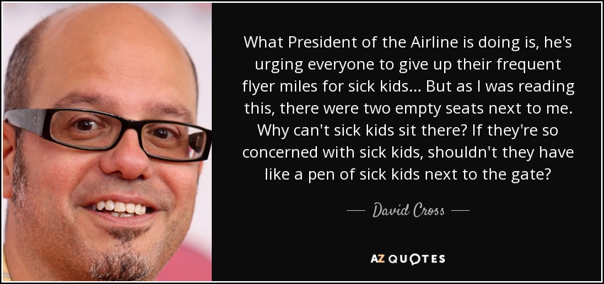 What President of the Airline is doing is, he's urging everyone to give up their frequent flyer miles for sick kids... But as I was reading this, there were two empty seats next to me. Why can't sick kids sit there? If they're so concerned with sick kids, shouldn't they have like a pen of sick kids next to the gate? - David Cross