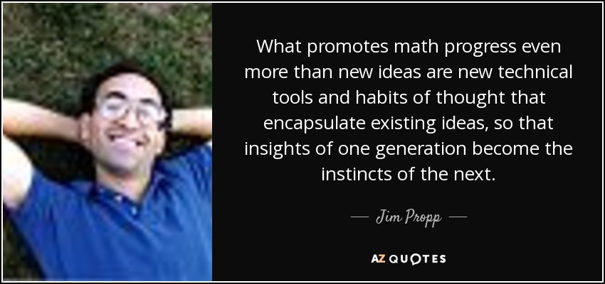 What promotes math progress even more than new ideas are new technical tools and habits of thought that encapsulate existing ideas, so that insights of one generation become the instincts of the next. - Jim Propp