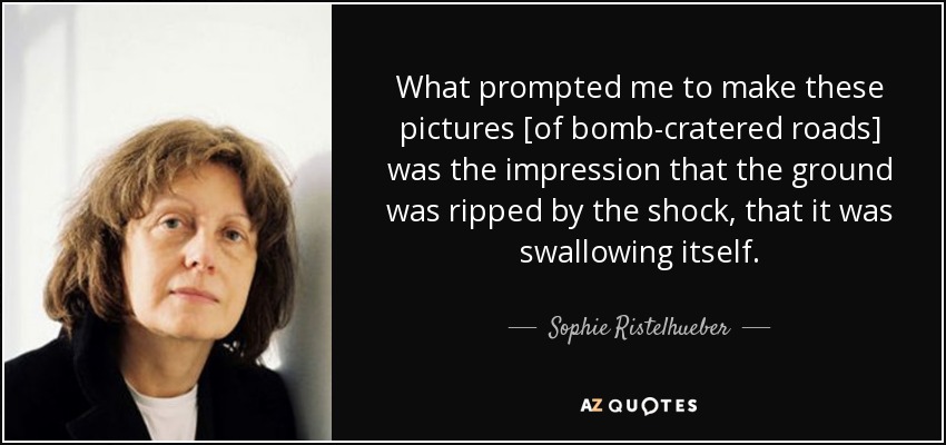 What prompted me to make these pictures [of bomb-cratered roads] was the impression that the ground was ripped by the shock, that it was swallowing itself. - Sophie Ristelhueber