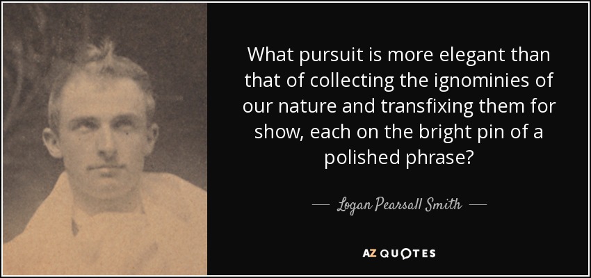 What pursuit is more elegant than that of collecting the ignominies of our nature and transfixing them for show, each on the bright pin of a polished phrase? - Logan Pearsall Smith