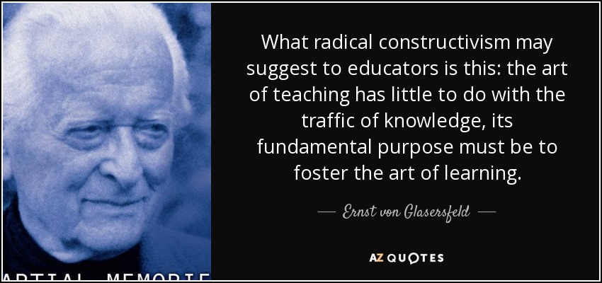 What radical constructivism may suggest to educators is this: the art of teaching has little to do with the traffic of knowledge, its fundamental purpose must be to foster the art of learning. - Ernst von Glasersfeld