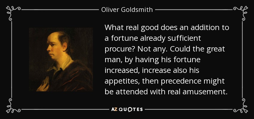 What real good does an addition to a fortune already sufficient procure? Not any. Could the great man, by having his fortune increased, increase also his appetites, then precedence might be attended with real amusement. - Oliver Goldsmith