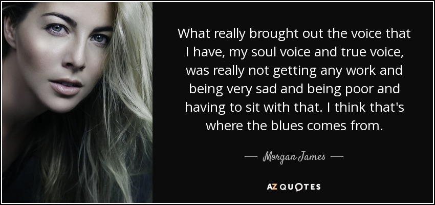 What really brought out the voice that I have, my soul voice and true voice, was really not getting any work and being very sad and being poor and having to sit with that. I think that's where the blues comes from. - Morgan James