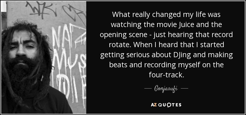 What really changed my life was watching the movie Juice and the opening scene - just hearing that record rotate. When I heard that I started getting serious about DJing and making beats and recording myself on the four-track. - Gonjasufi