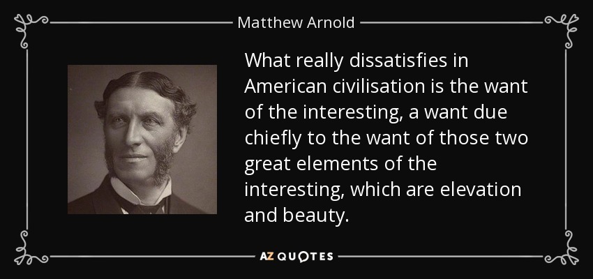What really dissatisfies in American civilisation is the want of the interesting, a want due chiefly to the want of those two great elements of the interesting, which are elevation and beauty. - Matthew Arnold