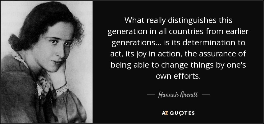 What really distinguishes this generation in all countries from earlier generations ... is its determination to act, its joy in action, the assurance of being able to change things by one's own efforts. - Hannah Arendt