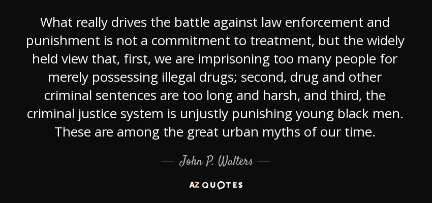 What really drives the battle against law enforcement and punishment is not a commitment to treatment, but the widely held view that, first, we are imprisoning too many people for merely possessing illegal drugs; second, drug and other criminal sentences are too long and harsh, and third, the criminal justice system is unjustly punishing young black men. These are among the great urban myths of our time. - John P. Walters