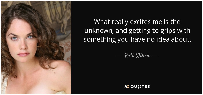 What really excites me is the unknown, and getting to grips with something you have no idea about. - Ruth Wilson