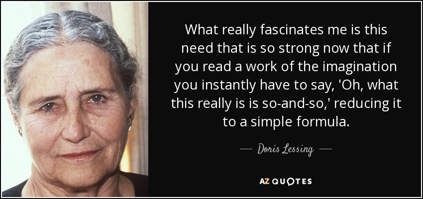 What really fascinates me is this need that is so strong now that if you read a work of the imagination you instantly have to say, 'Oh, what this really is is so-and-so,' reducing it to a simple formula. - Doris Lessing