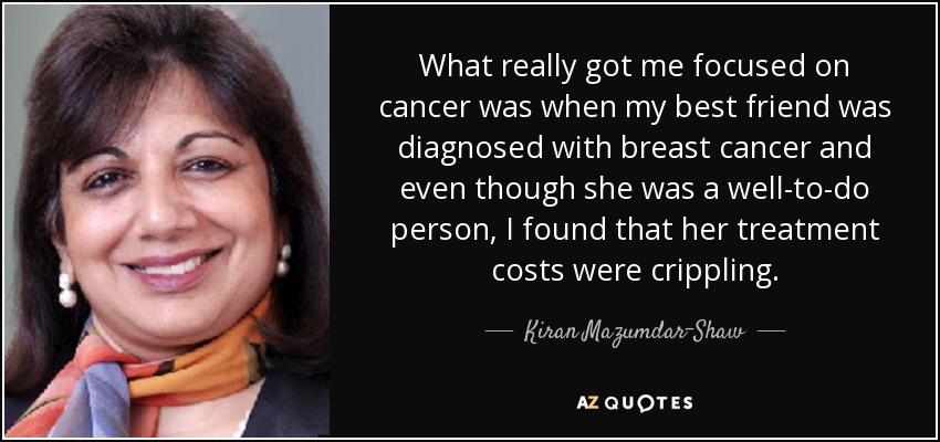 What really got me focused on cancer was when my best friend was diagnosed with breast cancer and even though she was a well-to-do person, I found that her treatment costs were crippling. - Kiran Mazumdar-Shaw
