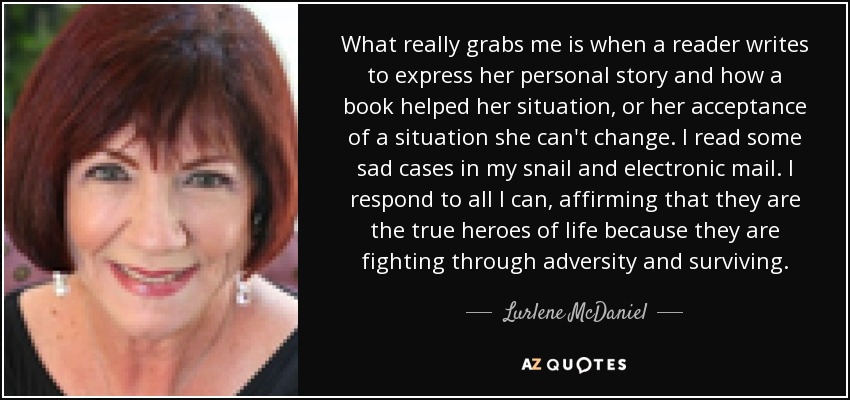 What really grabs me is when a reader writes to express her personal story and how a book helped her situation, or her acceptance of a situation she can't change. I read some sad cases in my snail and electronic mail. I respond to all I can, affirming that they are the true heroes of life because they are fighting through adversity and surviving. - Lurlene McDaniel