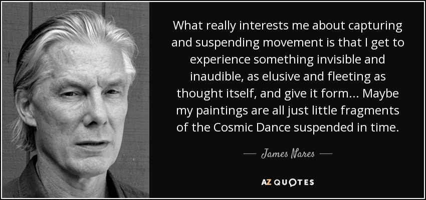 What really interests me about capturing and suspending movement is that I get to experience something invisible and inaudible, as elusive and fleeting as thought itself, and give it form... Maybe my paintings are all just little fragments of the Cosmic Dance suspended in time. - James Nares