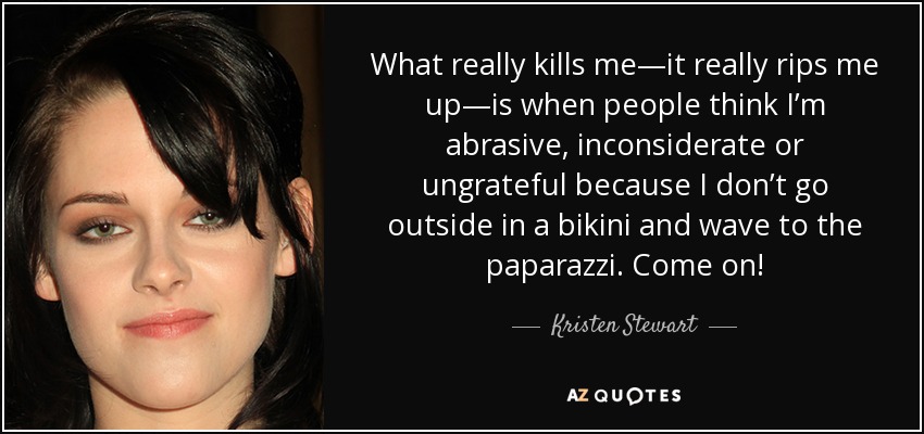 What really kills me—it really rips me up—is when people think I’m abrasive, inconsiderate or ungrateful because I don’t go outside in a bikini and wave to the paparazzi. Come on! - Kristen Stewart