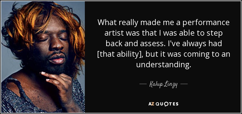 What really made me a performance artist was that I was able to step back and assess. I've always had [that ability], but it was coming to an understanding. - Kalup Linzy