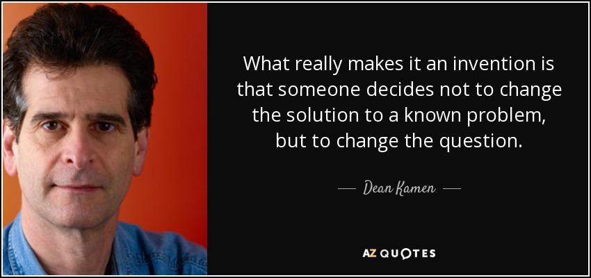 What really makes it an invention is that someone decides not to change the solution to a known problem, but to change the question. - Dean Kamen