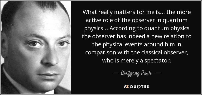 What really matters for me is ... the more active role of the observer in quantum physics ... According to quantum physics the observer has indeed a new relation to the physical events around him in comparison with the classical observer, who is merely a spectator. - Wolfgang Pauli